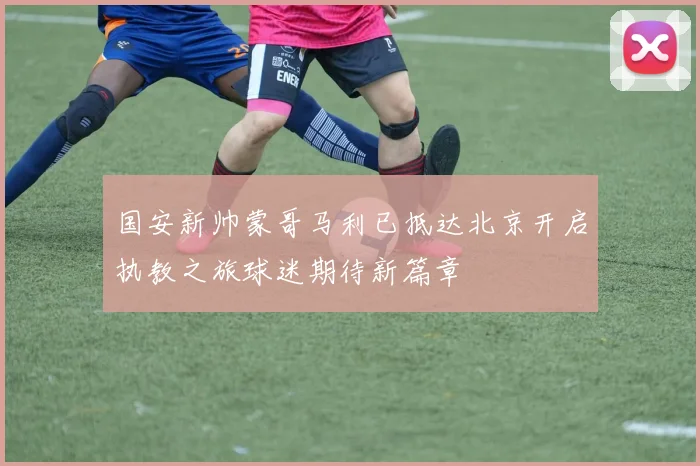 国安新帅蒙哥马利已抵达北京开启执教之旅球迷期待新篇章