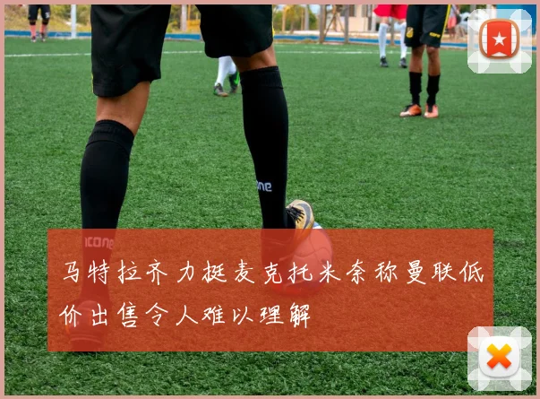 马特拉齐力挺麦克托米奈称曼联低价出售令人难以理解