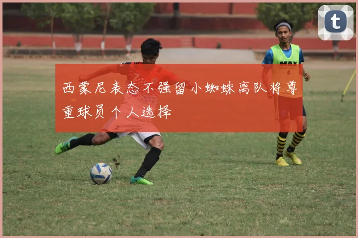 西蒙尼表态不强留小蜘蛛离队将尊重球员个人选择