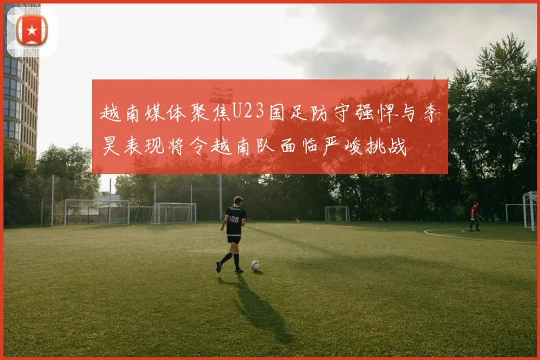 越南媒体聚焦U23国足防守强悍与李昊表现将令越南队面临严峻挑战