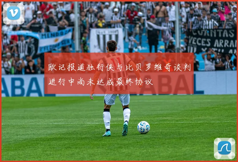 欧记报道独行侠与比贝罗维奇谈判进行中尚未达成最终协议
