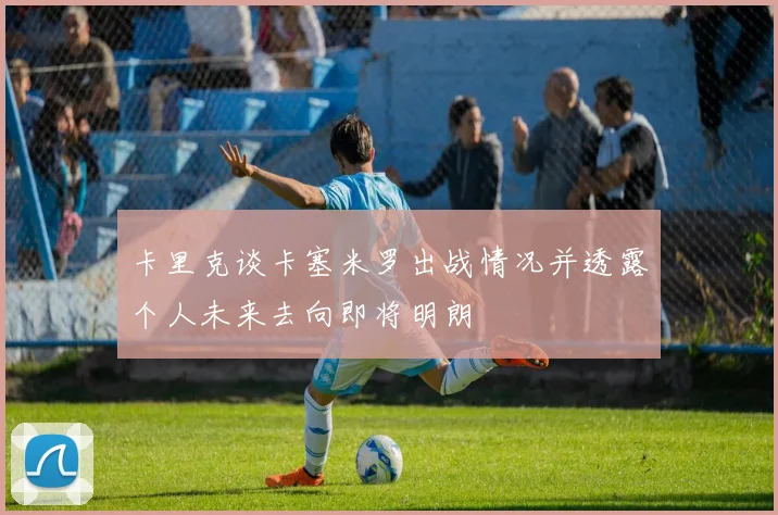 卡里克谈卡塞米罗出战情况并透露个人未来去向即将明朗