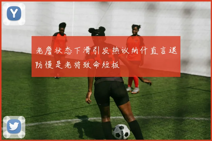 老詹状态下滑引发热议纳什直言退防慢是老将致命短板