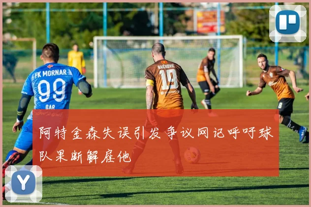 阿特金森失误引发争议网记呼吁球队果断解雇他