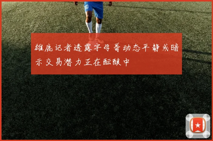 雄鹿记者透露字母哥动态平静或暗示交易潜力正在酝酿中