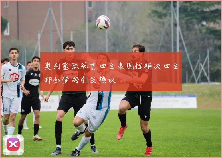 奥利塞欧冠首回合表现惊艳次回合却如梦游引发热议