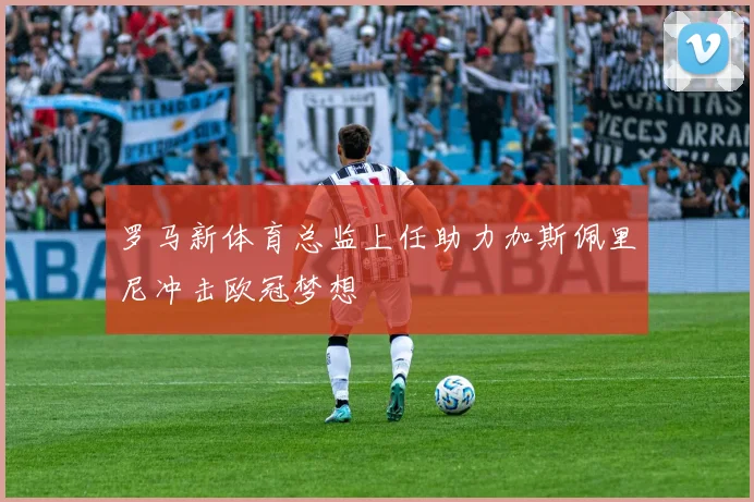 罗马新体育总监上任助力加斯佩里尼冲击欧冠梦想