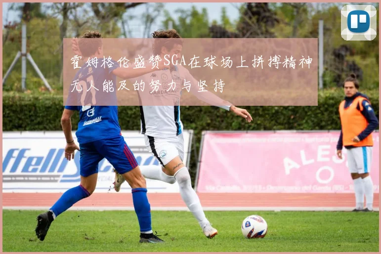 霍姆格伦盛赞SGA在球场上拼搏精神无人能及的努力与坚持