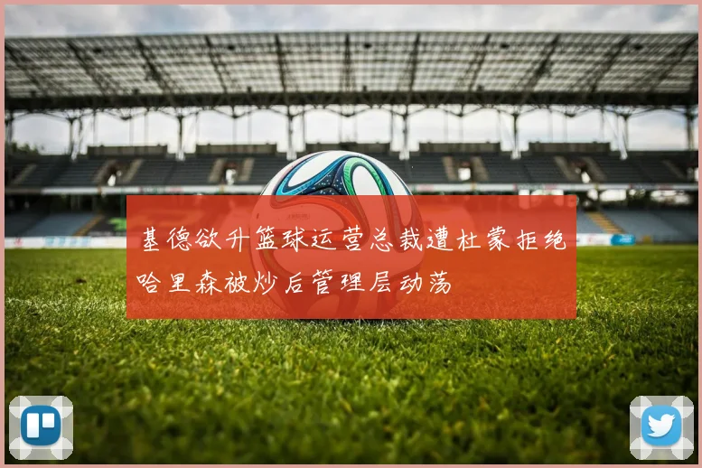 基德欲升篮球运营总裁遭杜蒙拒绝哈里森被炒后管理层动荡