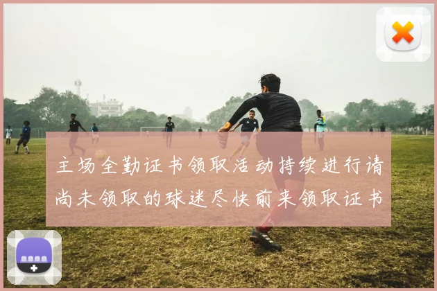 主场全勤证书领取活动持续进行请尚未领取的球迷尽快前来领取证书