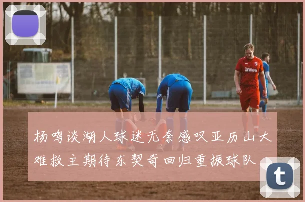 杨鸣谈湖人球迷无奈感叹亚历山大难救主期待东契奇回归重振球队