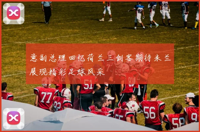 意副总理回忆荷兰三剑客期待米兰展现精彩足球风采