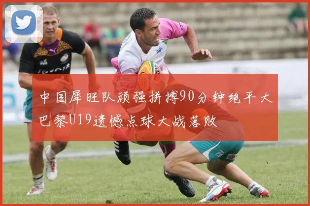 中国犀旺队顽强拼搏90分钟绝平大巴黎U19遗憾点球大战落败